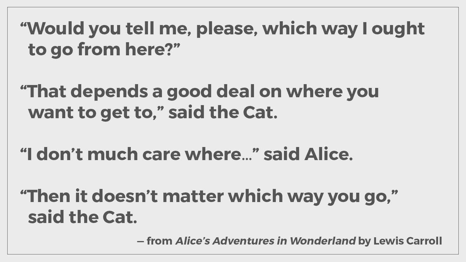 "Would you tell me, please, which way I ought to go from here?" "That depends a good deal on where you want to get to," said the Cat. "I don't much care where—" said Alice. "Then it doesn't matter which way you go," said the Cat.